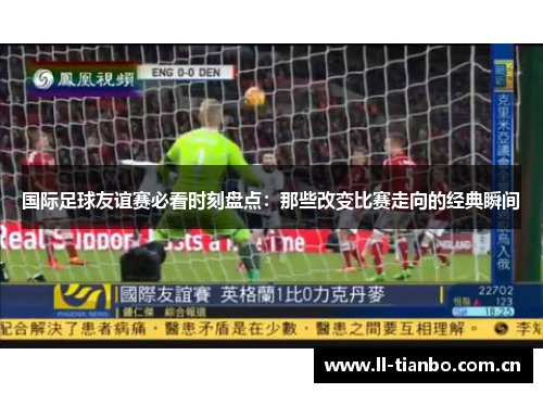 国际足球友谊赛必看时刻盘点：那些改变比赛走向的经典瞬间